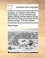 A Legacy, or Widow's Mite; Left by Alice Hayes, to Her Children and Others. Being a Brief Relation of Her Life; With an Account of Some of Her Dying Sayings. the Third Edition