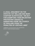 A Legal Argument On the Statute (1St William and Mary, Chapter 18) Intituled, "An Act for Exempting Their Majesties' Protestant Subjects, Dissenting From the Church of England From the Penalties of Certain Laws": Commonly Called the Act of Toleration