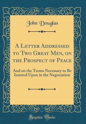 A Letter Addressed to Two Great Men, on the Prospect of Peace: And on the Terms Necessary to Be Insisted Upon in the Negociation (Classic Reprint) - Douglas, John