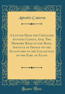 A Letter from the Chevalier Antonio Canova, And, Two Memoirs Read to the Royal Institue of France on the Sculptures in the Collection of the Earl of Elgin (Classic Reprint)