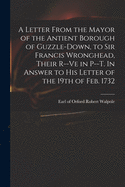 A Letter From the Mayor of the Antient Borough of Guzzle-Down, to Sir Francis Wronghead, Their R--ve in P--t. In Answer to His Letter of the 19th of Feb. 1732