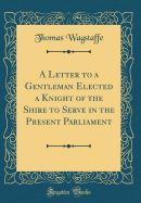 A Letter to a Gentleman Elected a Knight of the Shire to Serve in the Present Parliament (Classic Reprint)