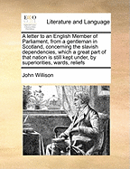 A Letter to an English Member of Parliament, from a Gentleman in Scotland, Concerning the Slavish Dependencies, Which a Great Part of That Nation Is Still Kept Under, by Superiorities, Wards, ... and by Clanships. Containing Very Good Hints for Reforming