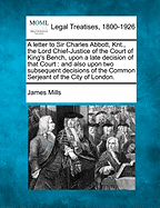 A Letter to Sir Charles Abbott, Knt., the Lord Chief-Justice of the Court of King's Bench, Upon a Late Decision of That Court: And Also Upon Two Subsequent Decisions of the Common Serjeant of the City of London.