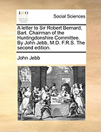 A Letter to Sir Robert Bernard, Bart. Chairman of the Huntingdonshire Committee. by John Jebb, M.D. F.R.S. the Second Edition