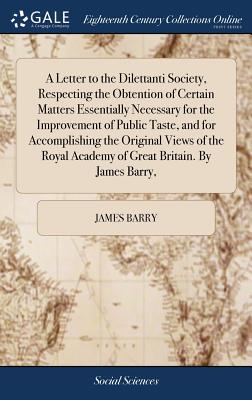 A Letter to the Dilettanti Society, Respecting the Obtention of Certain Matters Essentially Necessary for the Improvement of Public Taste, and for Accomplishing the Original Views of the Royal Academy of Great Britain. By James Barry, - Barry, James