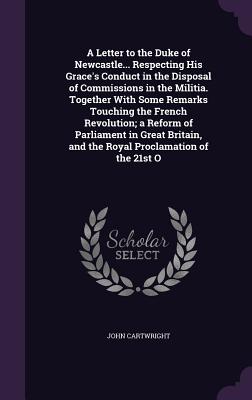 A Letter to the Duke of Newcastle... Respecting His Grace's Conduct in the Disposal of Commissions in the Militia. Together With Some Remarks Touching the French Revolution; a Reform of Parliament in Great Britain, and the Royal Proclamation of the 21st O - Cartwright, John, Professor