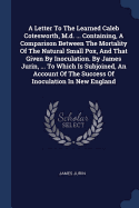 A Letter To The Learned Caleb Cotesworth, M.d. ... Containing, A Comparison Between The Mortality Of The Natural Small Pox, And That Given By Inoculation. By James Jurin, ... To Which Is Subjoined, An Account Of The Success Of Inoculation In New England