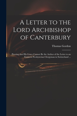 A Letter to the Lord Archbishop of Canterbury: Proving That His Grace Cannot Be the Author of the Letter to an Eminent Presbyterian Clergyman in Switzerland ... - Gordon, Thomas D 1750 (Creator)