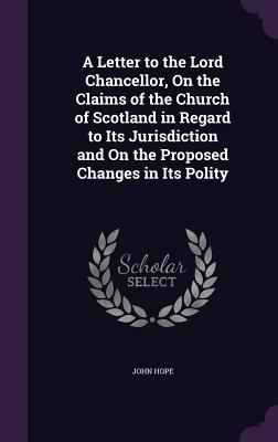 A Letter to the Lord Chancellor, On the Claims of the Church of Scotland in Regard to Its Jurisdiction and On the Proposed Changes in Its Polity - Hope, John, PhD