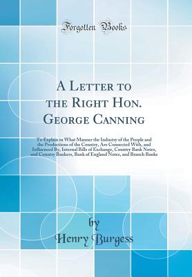 A Letter to the Right Hon. George Canning: To Explain in What Manner the Industry of the People and the Productions of the Country, Are Connected With, and Influenced By, Internal Bills of Exchange, Country Bank Notes, and Country Bankers, Bank of England - Burgess, Henry