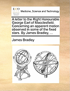 A Letter to the Right Honourable George Earl of Macclesfield. Concerning an Apparent Motion Observed in Some of the Fixed Stars. by James Bradley,