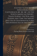 A Letter to the Right Honourable Lord Castlereagh, &c. &c. &c. on the North American Export-trade During the War, and During Any Time the Import and Use of Our Manufactures Are Interdicted in the United States [microform]