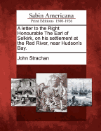 A Letter to the Right Honourable the Earl of Selkirk, on His Settlement at the Red River, Near Hudson's Bay.