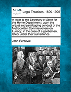 A Letter to the Secretary of State for the Home Department: Upon the Unjust and Pettifogging Conduct of the Metropolitan Commissioners on Lunacy, in the Case of a Gentleman, Lately Under Their Surveillance.