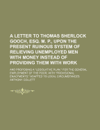 A Letter to Thomas Sherlock Gooch, Esq. M. P., Upon the Present Ruinous System of Relieving Unemployed Men with Money Instead of Providing Them with Work; And Proposing a "Legislative Plan," for the General Employment of the Poor, with "Provisional Enactm