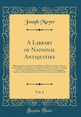 A Library of National Antiquities, Vol. 2: Illustrating the General Archaeology and History of Our Country, the Condition and Manners of Our Forefathers, as Well as a History of the Forms of Elementary Education, and of the Languages Spoken in This Island - Mayer, Joseph