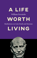 A Life Worth Living: Meditations on God, Death and Stoicism