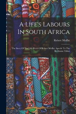 A Life's Labours In South Africa: The Story Of The Life-work Of Robert Moffat, Apostle To The Bechuana Tribes - Moffat, Robert