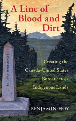 A Line of Blood and Dirt: Creating the Canada-United States Border Across Indigenous Lands - Hoy, Benjamin