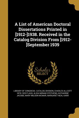 A List of American Doctoral Dissertations Printed in [1912-]1938. Received in the Catalog Division From [1912-]September 1939 - Library of Congress Catalog Division (Creator), and Flagg, Charles Allcott 1870-1920, and Stephens, Alida Miriam