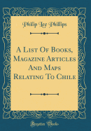 A List of Books, Magazine Articles and Maps Relating to Chile (Classic Reprint)