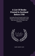 A List Of Books Printed In Scotland Before 1700: Including Those Printed Furth Of The Realm For Scottish Booksellers With Brief Notes On The Printers And Stationers