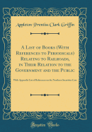 A List of Books (with References to Periodicals) Relating to Railroads, in Their Relation to the Government and the Public: With Appendix List of References on the Northern Securities Case (Classic Reprint)