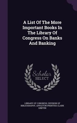 A List Of The More Important Books In The Library Of Congress On Banks And Banking - Library of Congress Division of Bibliog (Creator), and Appleton Prentiss Clark Griffin (Creator)