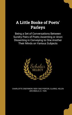 A Little Booke of Poets' Parleys: Being a Set of Conversations Between Sundry Pairs of Poets Assenting or Anon Dissenting in Conveying to One Another Their Minds on Various Subjects - Porter, Charlotte Endymion 1859-1942, and Clarke, Helen Archibald D 1926 (Creator)