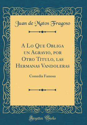 A Lo Que Obliga Un Agravio, Por Otro Titulo, Las Hermanas Vandoleras: Comedia Famosa (Classic Reprint) - Fragoso, Juan de Matos