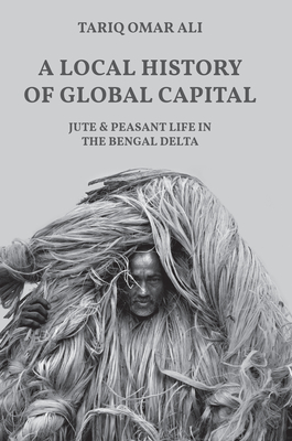 A Local History of Global Capital: Jute and Peasant Life in the Bengal Delta - Ali, Tariq Omar