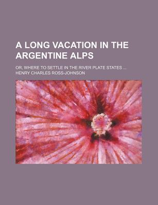 A Long Vacation in the Argentine Alps: Or, Where to Settle in the River Plate States - Ross-Johnson, Henry Charles