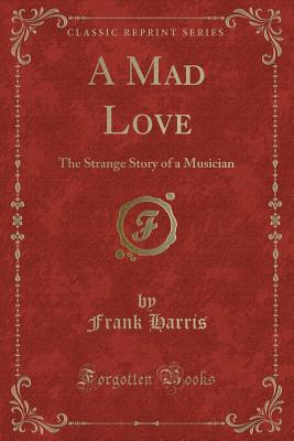 A Mad Love: The Strange Story of a Musician (Classic Reprint) - Harris, Frank, Professor, III