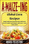 A-MAIZE-ING Global Corn Recipes: Simply Delicious delectable Maize Dishes for Hearty Comfort and Culinary Adventure, sweet, sweet, sweet: An unforgettable meal/recipes just for you