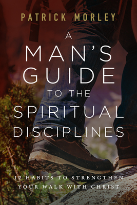 A Man's Guide to the Spiritual Disciplines: 12 Habits to Strengthen Your Walk with Christ - Morley, Patrick