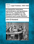 A Manual for Executors, Administrators and Guardians: With Forms, Adapted to the Statutes of Indiana / By J.D. Howland and Lucian Barbour.