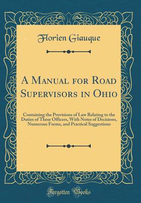 A Manual for Road Supervisors in Ohio: Containing the Provisions of Law Relating to the Duties of These Officers, with Notes of Decisions, Numerous Forms, and Practical Suggestions (Classic Reprint) - Giauque, Florien