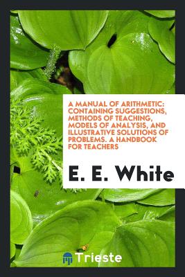 A Manual of Arithmetic: Containing Suggestions, Methods of Teaching, Models of Analysis, and Illustrative Solutions of Problems. a Handbook for Teachers - White, E E