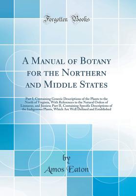 A Manual of Botany for the Northern and Middle States: Part I, Containing Generic Descriptions of the Plants to the North of Virginia, with References to the Natural Orders of Linnaeus, and Jussieu; Part II, Containing Specific Descriptions of the Indigen - Eaton, Amos