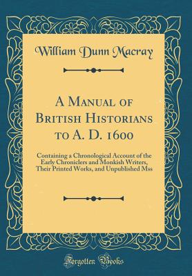 A Manual of British Historians to A. D. 1600: Containing a Chronological Account of the Early Chroniclers and Monkish Writers, Their Printed Works, and Unpublished Mss (Classic Reprint) - Macray, William Dunn