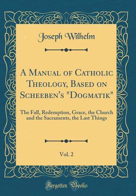 A Manual of Catholic Theology, Based on Scheeben's "dogmatik," Vol. 2: The Fall, Redemption, Grace, the Church and the Sacraments, the Last Things (Classic Reprint) - Wilhelm, Joseph