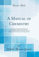 A Manual of Chemistry: Containing the Principal Facts of the Science, Arranged in the Order in Which They Are Discussed and Illustrated in the Lectures at the Royal Institution of Great Britain; Three Volumes in One (Classic Reprint)