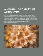 A Manual of Christian Antiquities; Or, an Account of the Constitution, Ministers, Worship, Discipline, and Customs of the Ancient Church, Particularly During the Third, Fourth, and Fifth Centuries; To Which Is Prefixed an Analysis of the Writings of the a