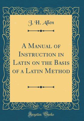 A Manual of Instruction in Latin on the Basis of a Latin Method (Classic Reprint) - Allen, J H