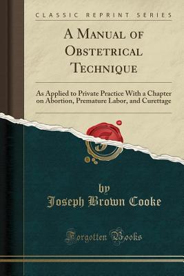 A Manual of Obstetrical Technique: As Applied to Private Practice with a Chapter on Abortion, Premature Labor, and Curettage (Classic Reprint) - Cooke, Joseph Brown