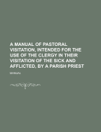 A Manual of Pastoral Visitation, Intended for the Use of the Clergy in Their Visitation of the Sick and Afflicted, by a Parish Priest
