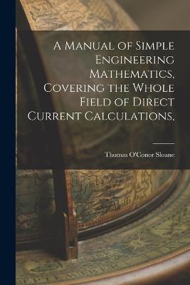 A Manual of Simple Engineering Mathematics, Covering the Whole Field of Direct Current Calculations, - Sloane, Thomas O'Conor