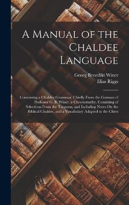 A Manual of the Chaldee Language: Containing a Chaldee Grammar, Chiefly From the German of Professor G. B. Winer, a Chrestomathy, Consisting of Selections From the Targums, and Including Notes On the Biblical Chaldee, and a Vocabulary Adapted to the Chres - Winer, Georg Benedikt, and Riggs, Elias