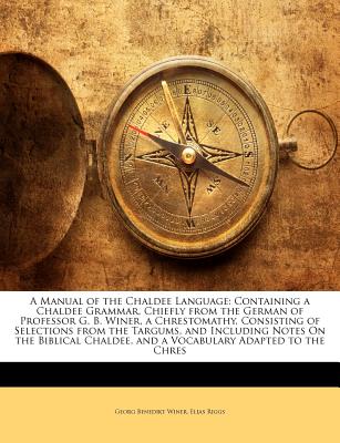 A Manual of the Chaldee Language: Containing a Chaldee Grammar, Chiefly from the German of Professor G. B. Winer, a Chrestomathy, Consisting of Selections from the Targums, and Including Notes on the Biblical Chaldee, and a Vocabulary Adapted to the Chres - Winer, Georg Benedikt, and Riggs, Elias